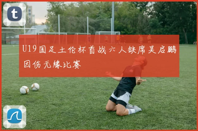 U19国足土伦杯首战六人缺席吴启鹏因伤无缘比赛