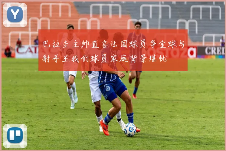 巴拉圭主帅直言法国球员争金球与射手王我们球员家庭背景堪忧