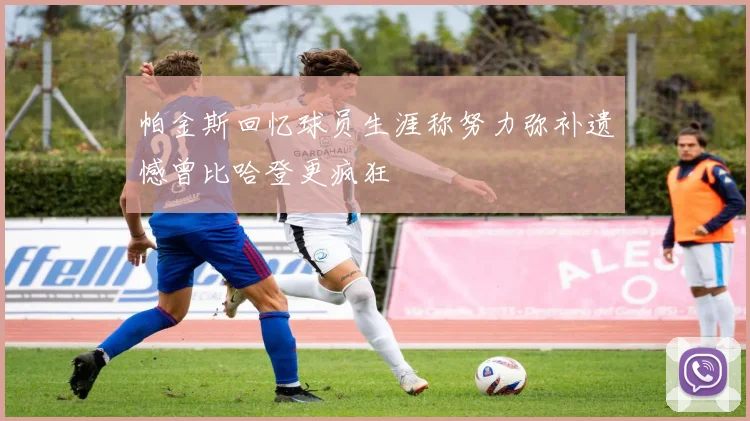 帕金斯回忆球员生涯称努力弥补遗憾曾比哈登更疯狂