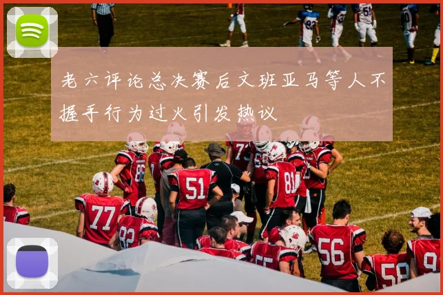 老六评论总决赛后文班亚马等人不握手行为过火引发热议