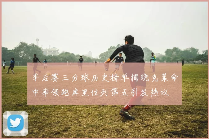季后赛三分球历史榜单揭晓克莱命中率领跑库里位列第五引发热议