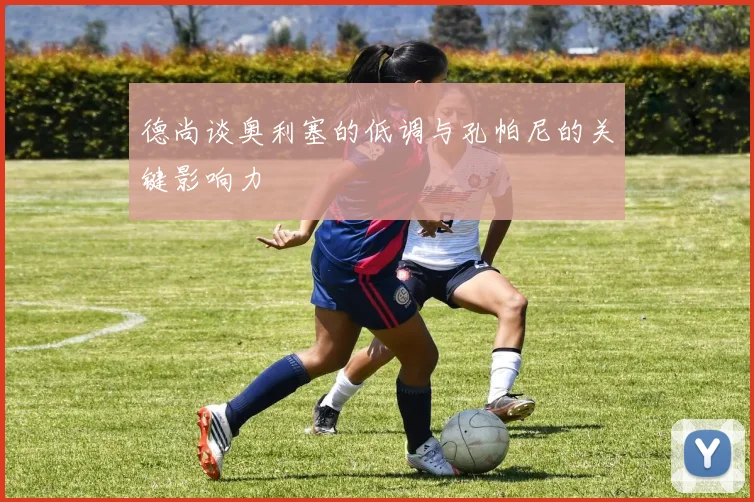 德尚谈奥利塞的低调与孔帕尼的关键影响力