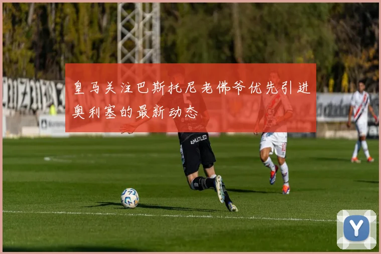皇马关注巴斯托尼老佛爷优先引进奥利塞的最新动态