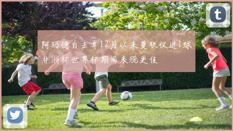 阿玛德自去年12月以来曼联仅进1球非洲杯世界杯期间表现更佳
