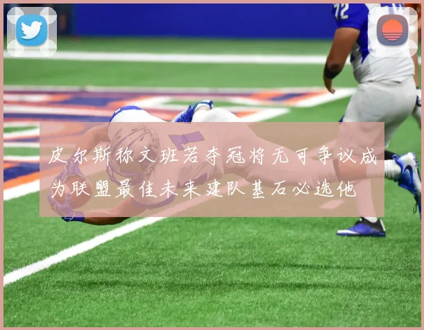 皮尔斯称文班若夺冠将无可争议成为联盟最佳未来建队基石必选他