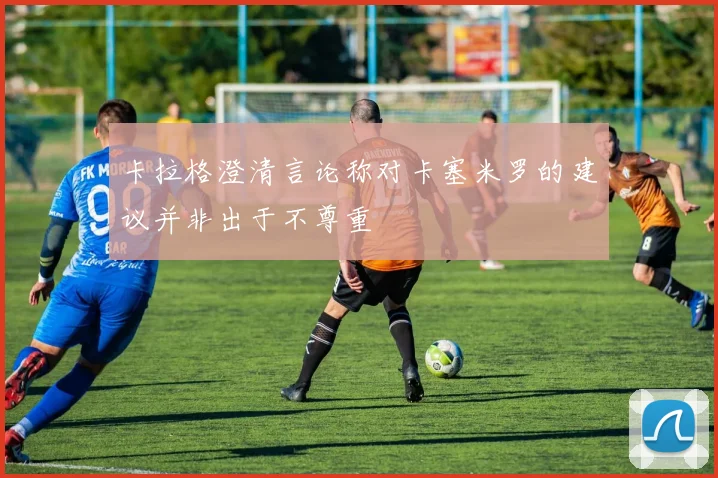 卡拉格澄清言论称对卡塞米罗的建议并非出于不尊重