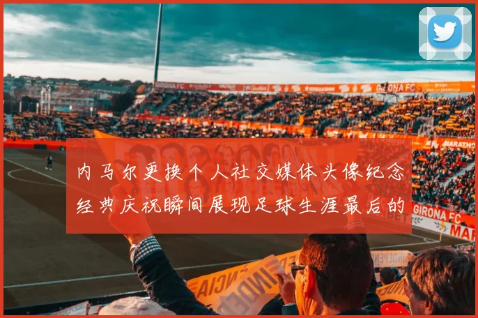 内马尔更换个人社交媒体头像纪念经典庆祝瞬间展现足球生涯最后的辉煌时刻