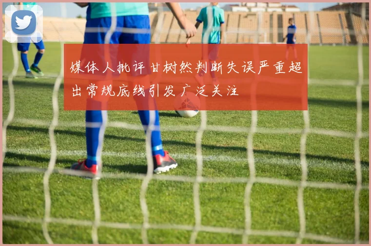 媒体人批评甘树然判断失误严重超出常规底线引发广泛关注