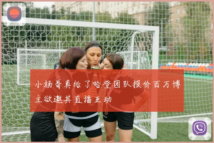 小杨哥真给了哈登团队报价百万博主欲邀其直播互动