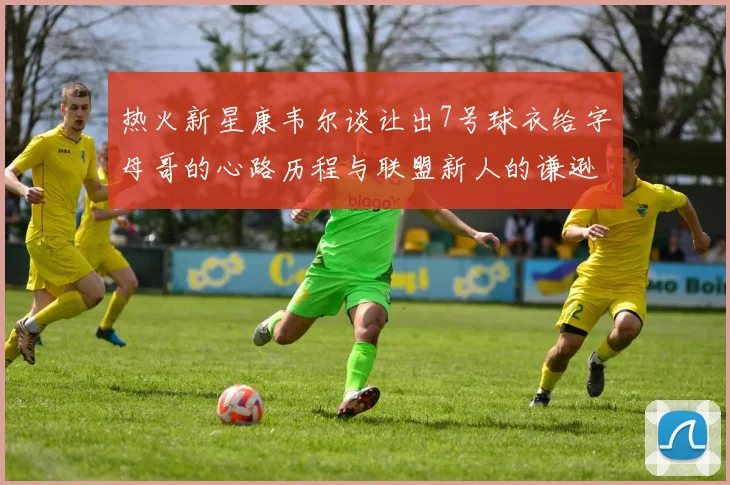 热火新星康韦尔谈让出7号球衣给字母哥的心路历程与联盟新人的谦逊态度