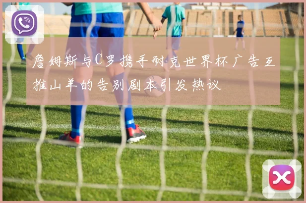 詹姆斯与C罗携手耐克世界杯广告互推山羊的告别剧本引发热议