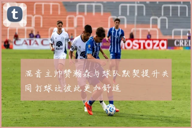 混音主帅赞瀚森与球队默契提升共同打球让彼此更加舒适