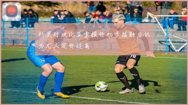 科莫对坎比亚索报价初步接触后认为尤文定价过高