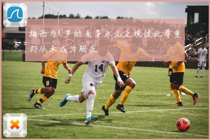 梅西与C罗的竞争永无止境彼此尊重却从未成为朋友