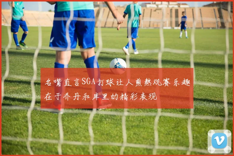 名嘴直言SGA打球让人煎熬观赛乐趣在于乔丹和库里的精彩表现
