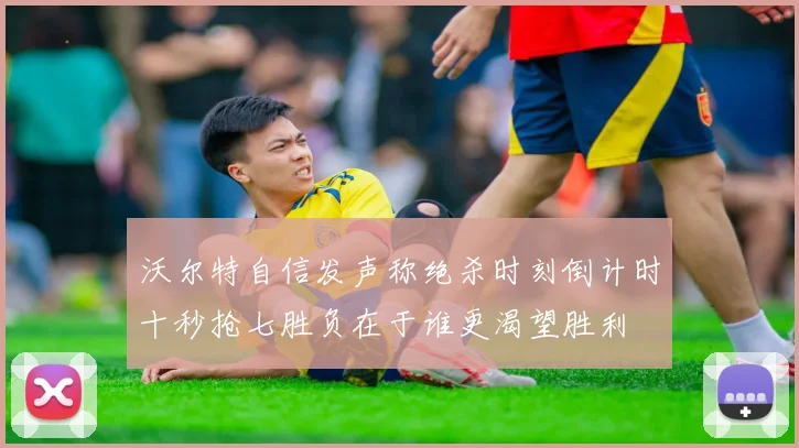 沃尔特自信发声称绝杀时刻倒计时十秒抢七胜负在于谁更渴望胜利