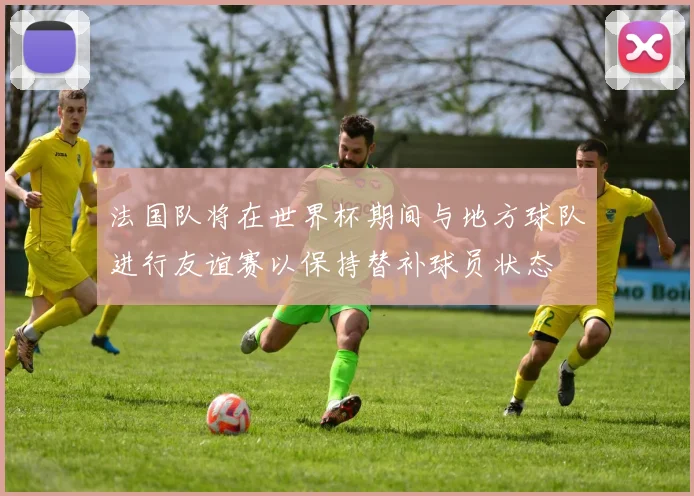 法国队将在世界杯期间与地方球队进行友谊赛以保持替补球员状态