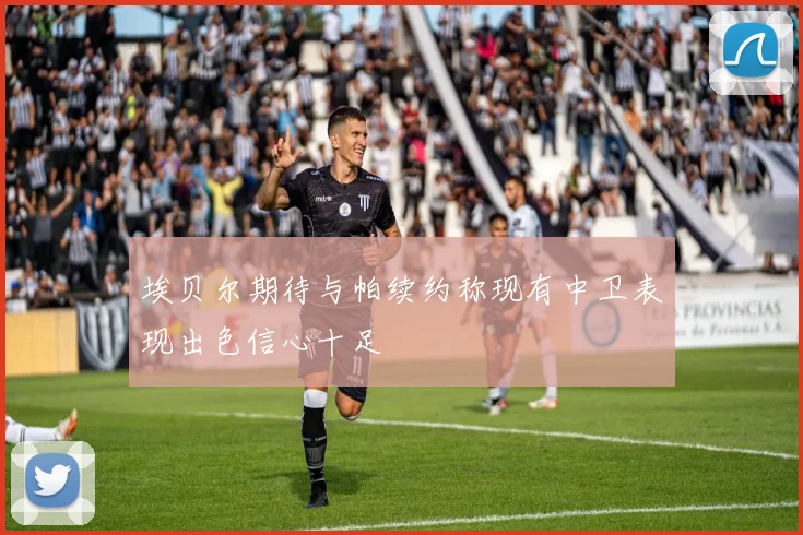 埃贝尔期待与帕续约称现有中卫表现出色信心十足