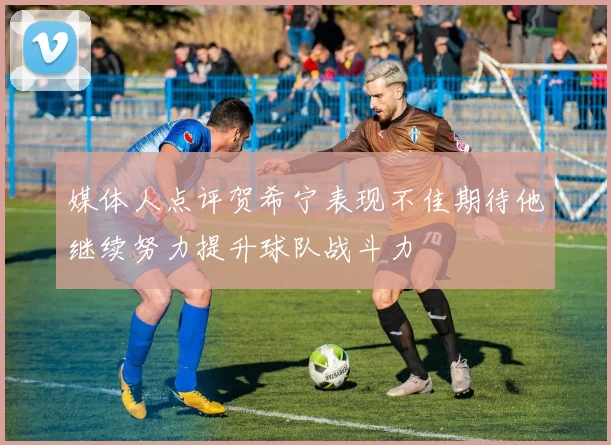 媒体人点评贺希宁表现不佳期待他继续努力提升球队战斗力